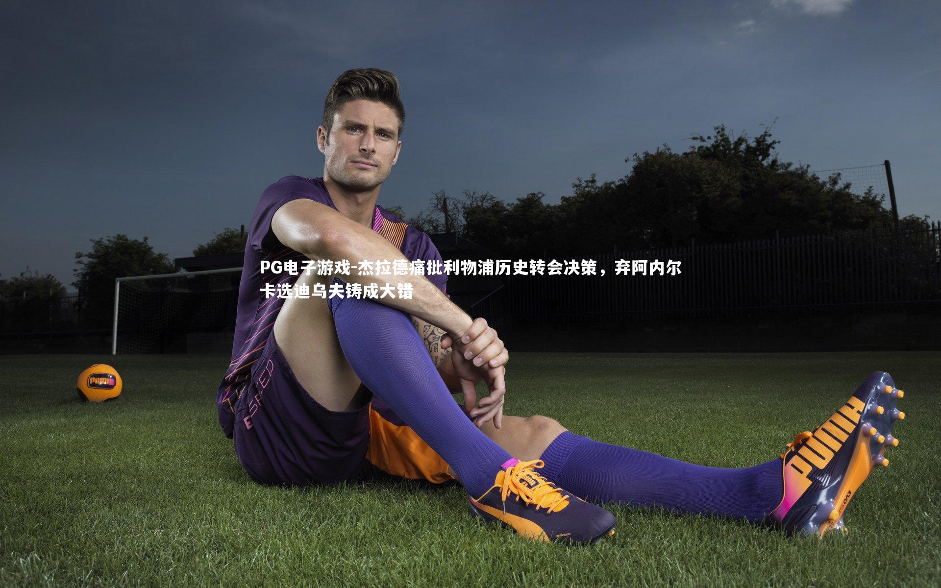 杰拉德痛批利物浦历史转会决策，弃阿内尔卡选迪乌夫铸成大错